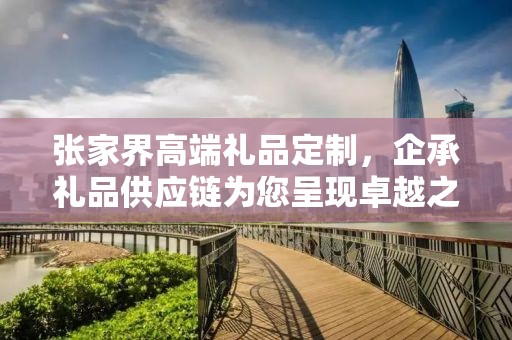 张家界高端礼品定制，企承礼品供应链为您呈现卓越之选
